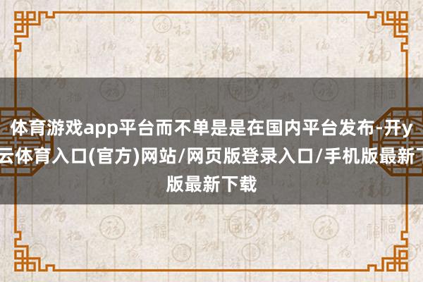 体育游戏app平台而不单是是在国内平台发布-开yun云体育入口(官方)网站/网页版登录入口/手机版最新下载