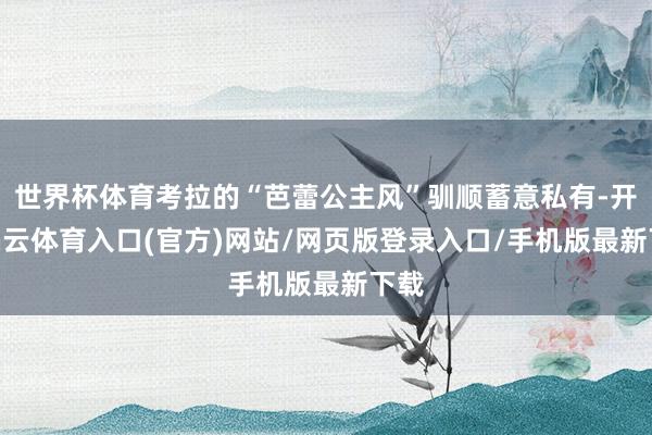 世界杯体育考拉的“芭蕾公主风”驯顺蓄意私有-开yun云体育入口(官方)网站/网页版登录入口/手机版最新下载