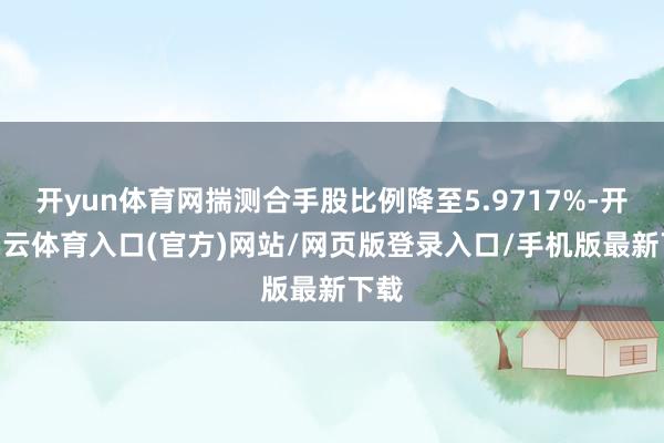 开yun体育网揣测合手股比例降至5.9717%-开yun云体育入口(官方)网站/网页版登录入口/手机版最新下载