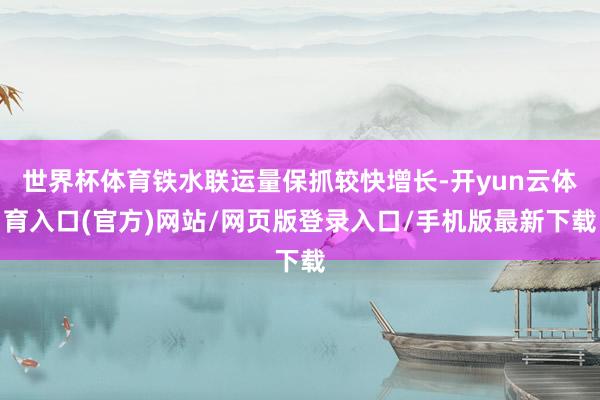 世界杯体育铁水联运量保抓较快增长-开yun云体育入口(官方)网站/网页版登录入口/手机版最新下载