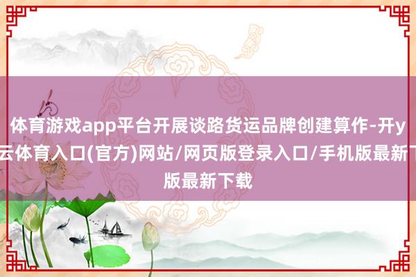 体育游戏app平台开展谈路货运品牌创建算作-开yun云体育入口(官方)网站/网页版登录入口/手机版最新下载