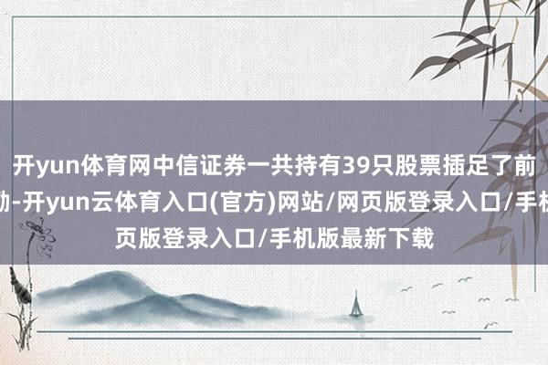 开yun体育网中信证券一共持有39只股票插足了前十大流畅鼓励-开yun云体育入口(官方)网站/网页版登录入口/手机版最新下载