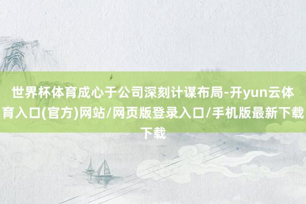 世界杯体育成心于公司深刻计谋布局-开yun云体育入口(官方)网站/网页版登录入口/手机版最新下载