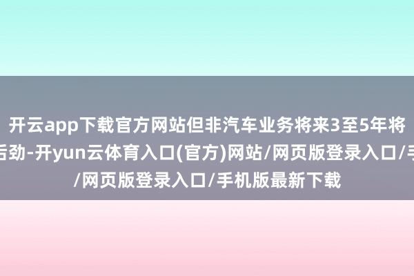 开云app下载官方网站但非汽车业务将来3至5年将出现更大增长后劲-开yun云体育入口(官方)网站/网页版登录入口/手机版最新下载