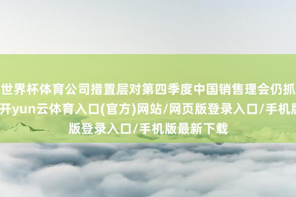 世界杯体育公司措置层对第四季度中国销售理会仍抓严慎气派-开yun云体育入口(官方)网站/网页版登录入口/手机版最新下载