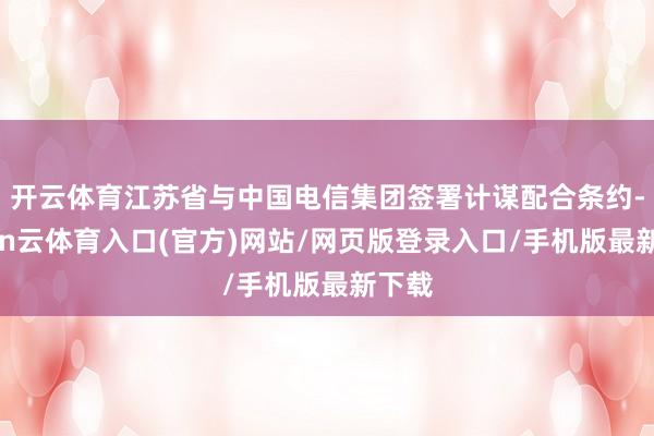 开云体育江苏省与中国电信集团签署计谋配合条约-开yun云体育入口(官方)网站/网页版登录入口/手机版最新下载
