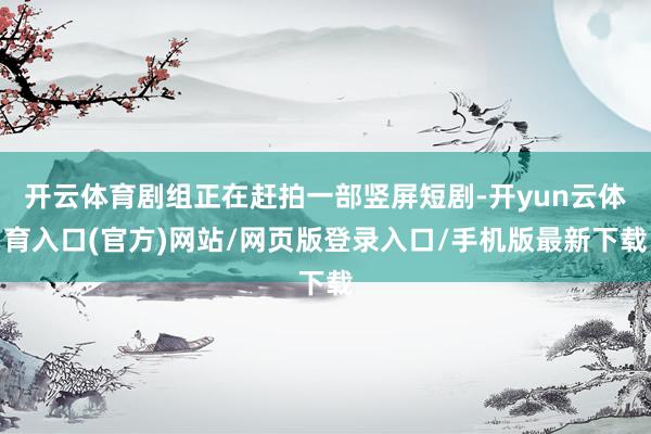 开云体育剧组正在赶拍一部竖屏短剧-开yun云体育入口(官方)网站/网页版登录入口/手机版最新下载