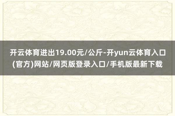 开云体育进出19.00元/公斤-开yun云体育入口(官方)网站/网页版登录入口/手机版最新下载