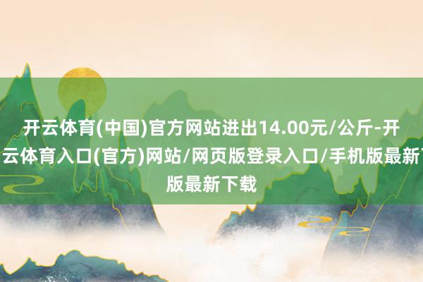 开云体育(中国)官方网站进出14.00元/公斤-开yun云体育入口(官方)网站/网页版登录入口/手机版最新下载