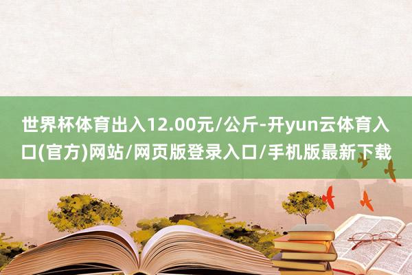 世界杯体育出入12.00元/公斤-开yun云体育入口(官方)网站/网页版登录入口/手机版最新下载