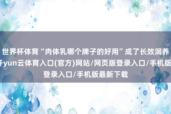 世界杯体育“肉体乳哪个牌子的好用”成了长效润养党费劲-开yun云体育入口(官方)网站/网页版登录入口/手机版最新下载