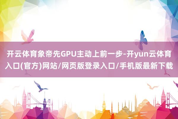 开云体育象帝先GPU主动上前一步-开yun云体育入口(官方)网站/网页版登录入口/手机版最新下载