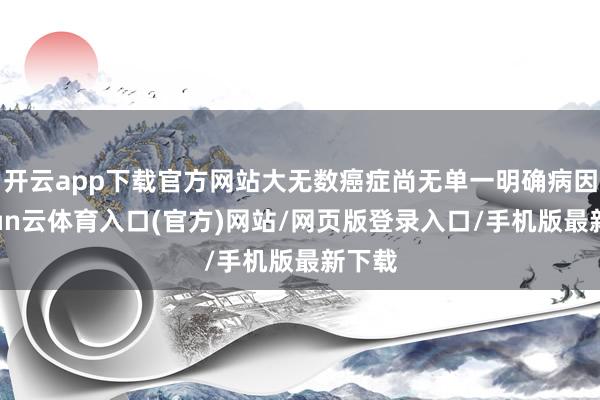开云app下载官方网站大无数癌症尚无单一明确病因-开yun云体育入口(官方)网站/网页版登录入口/手机版最新下载