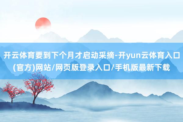 开云体育要到下个月才启动采摘-开yun云体育入口(官方)网站/网页版登录入口/手机版最新下载