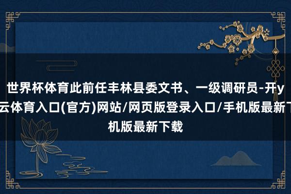 世界杯体育此前任丰林县委文书、一级调研员-开yun云体育入口(官方)网站/网页版登录入口/手机版最新下载