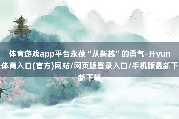 体育游戏app平台永葆“从新越”的勇气-开yun云体育入口(官方)网站/网页版登录入口/手机版最新下载