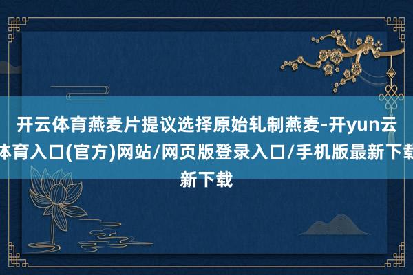 开云体育燕麦片提议选择原始轧制燕麦-开yun云体育入口(官方)网站/网页版登录入口/手机版最新下载
