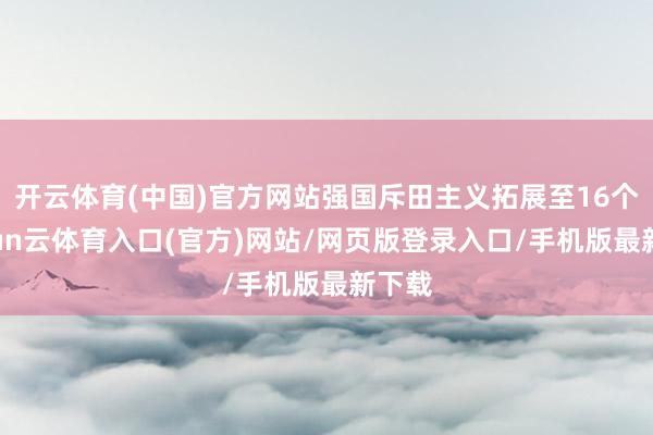 开云体育(中国)官方网站强国斥田主义拓展至16个-开yun云体育入口(官方)网站/网页版登录入口/手机版最新下载