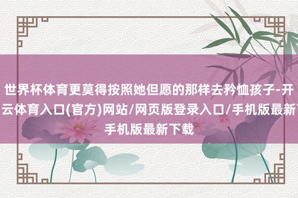 世界杯体育更莫得按照她但愿的那样去矜恤孩子-开yun云体育入口(官方)网站/网页版登录入口/手机版最新下载