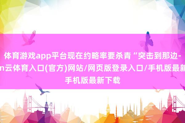 体育游戏app平台现在约略率要杀青“突击到那边-开yun云体育入口(官方)网站/网页版登录入口/手机版最新下载