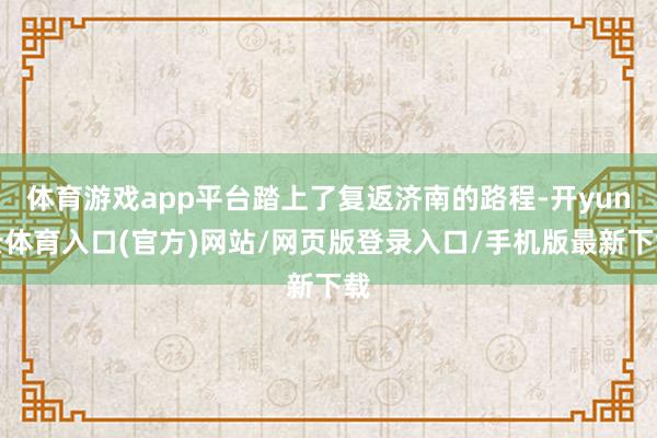 体育游戏app平台踏上了复返济南的路程-开yun云体育入口(官方)网站/网页版登录入口/手机版最新下载