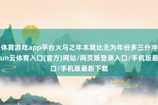 体育游戏app平台火马之年本就比无为年份多三分冲劲-开yun云体育入口(官方)网站/网页版登录入口/手机版最新下载