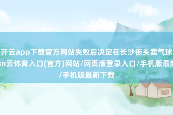 开云app下载官方网站失败后决定在长沙街头卖气球-开yun云体育入口(官方)网站/网页版登录入口/手机版最新下载