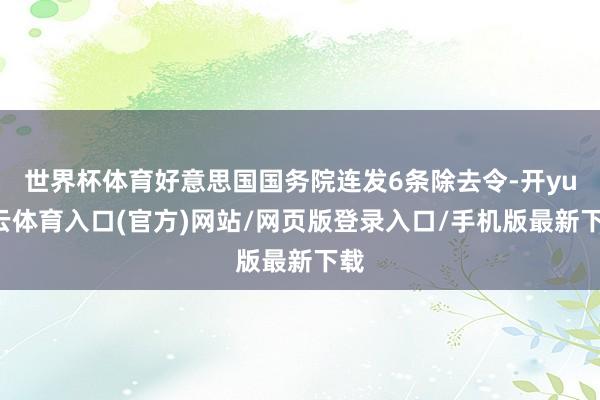 世界杯体育好意思国国务院连发6条除去令-开yun云体育入口(官方)网站/网页版登录入口/手机版最新下载