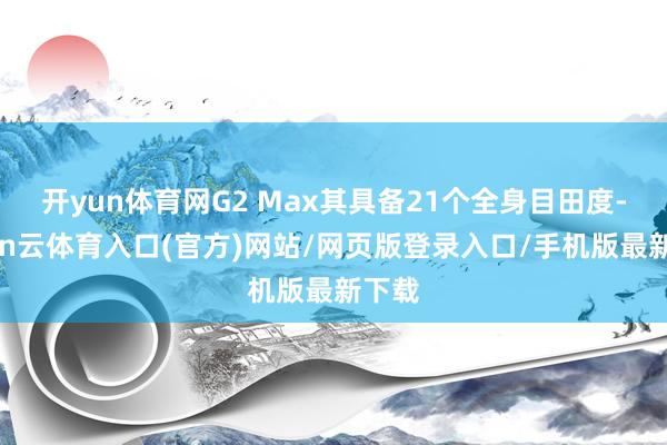 开yun体育网G2 Max其具备21个全身目田度-开yun云体育入口(官方)网站/网页版登录入口/手机版最新下载